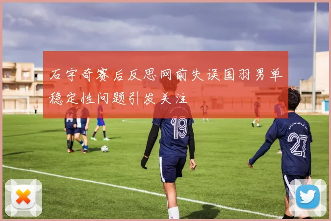 石宇奇赛后反思网前失误国羽男单稳定性问题引发关注